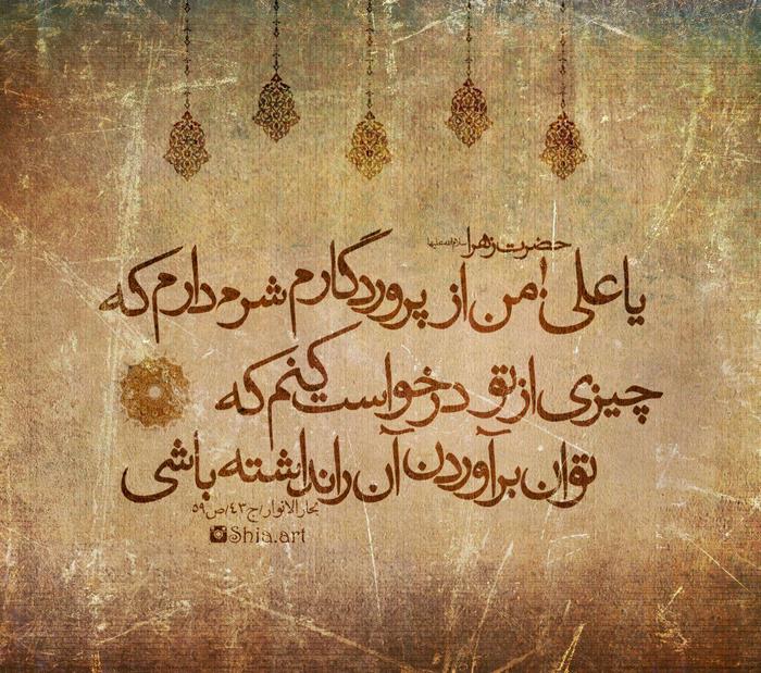 حضرت زهرا (س):یا علی! من از پروردگارم شرم می کنم که از تو چیزی بخواهم که بر آن قادر نیستی. بحارالانوار،ج43،ص59